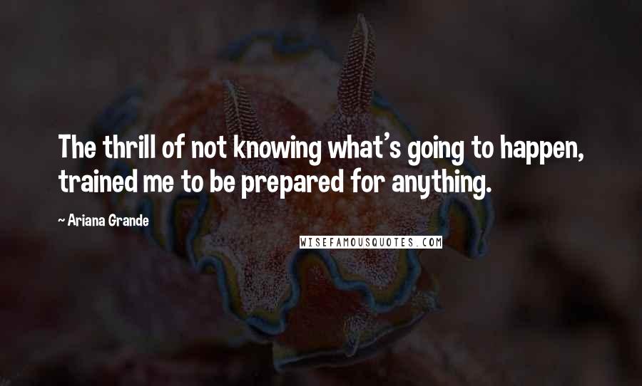 Ariana Grande Quotes: The thrill of not knowing what's going to happen, trained me to be prepared for anything.