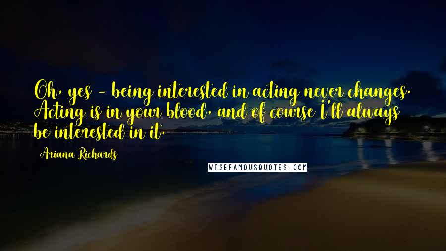 Ariana Richards Quotes: Oh, yes - being interested in acting never changes. Acting is in your blood, and of course I'll always be interested in it.