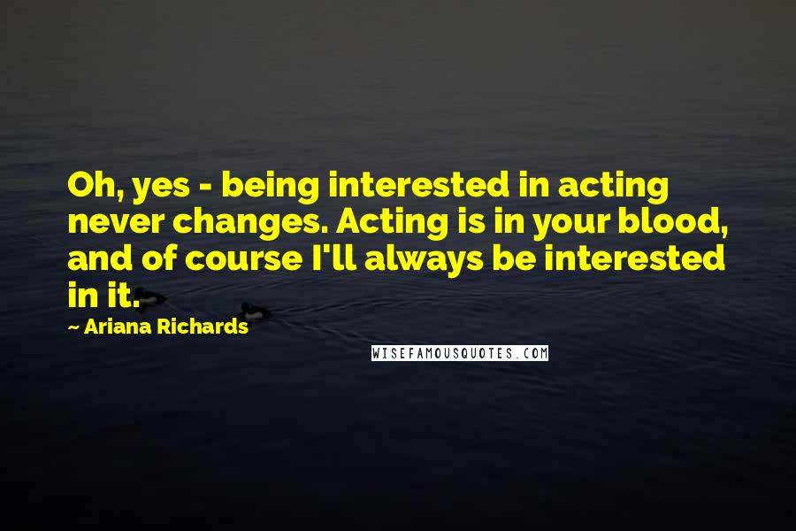 Ariana Richards Quotes: Oh, yes - being interested in acting never changes. Acting is in your blood, and of course I'll always be interested in it.