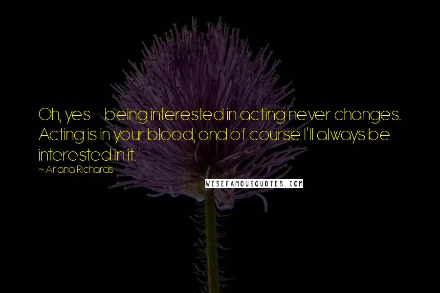 Ariana Richards Quotes: Oh, yes - being interested in acting never changes. Acting is in your blood, and of course I'll always be interested in it.