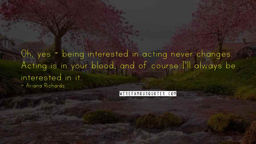 Ariana Richards Quotes: Oh, yes - being interested in acting never changes. Acting is in your blood, and of course I'll always be interested in it.