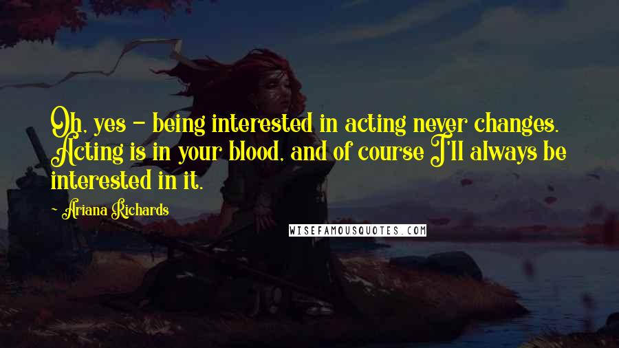 Ariana Richards Quotes: Oh, yes - being interested in acting never changes. Acting is in your blood, and of course I'll always be interested in it.