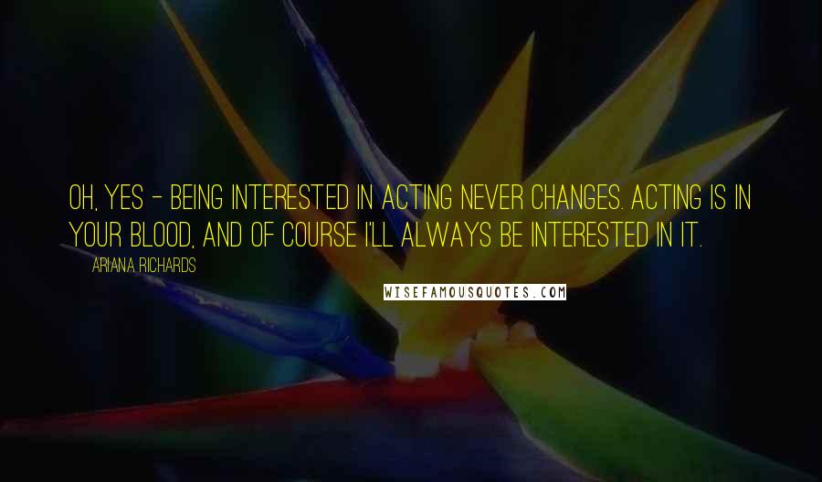 Ariana Richards Quotes: Oh, yes - being interested in acting never changes. Acting is in your blood, and of course I'll always be interested in it.