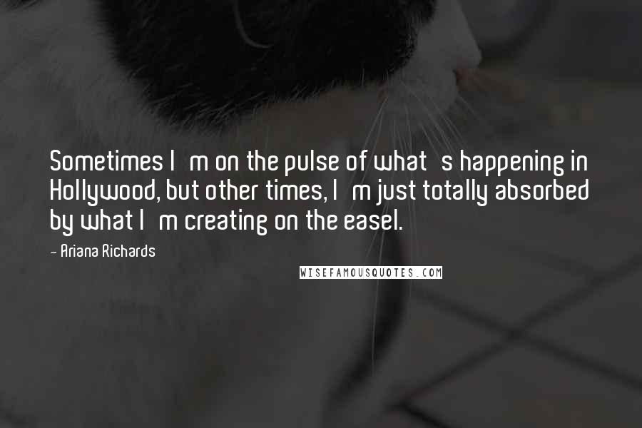 Ariana Richards Quotes: Sometimes I'm on the pulse of what's happening in Hollywood, but other times, I'm just totally absorbed by what I'm creating on the easel.