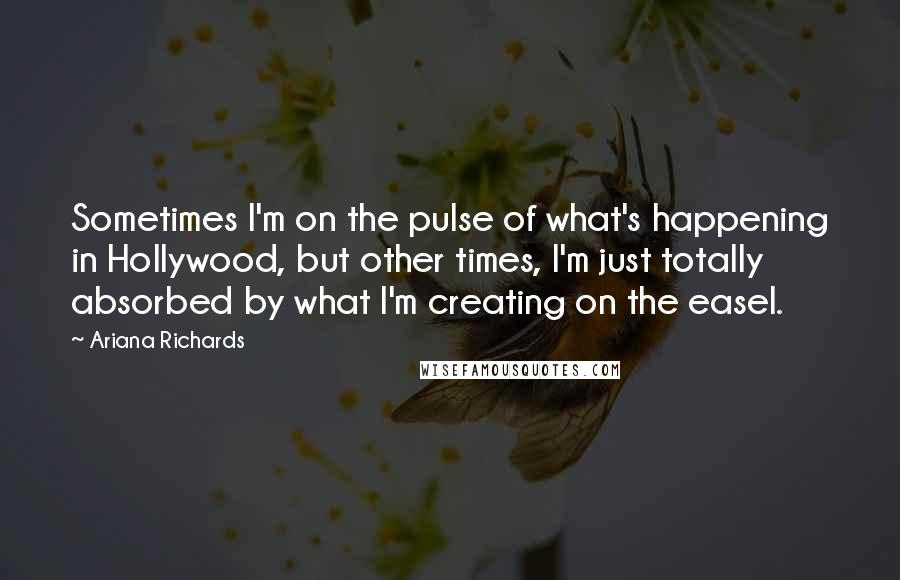 Ariana Richards Quotes: Sometimes I'm on the pulse of what's happening in Hollywood, but other times, I'm just totally absorbed by what I'm creating on the easel.