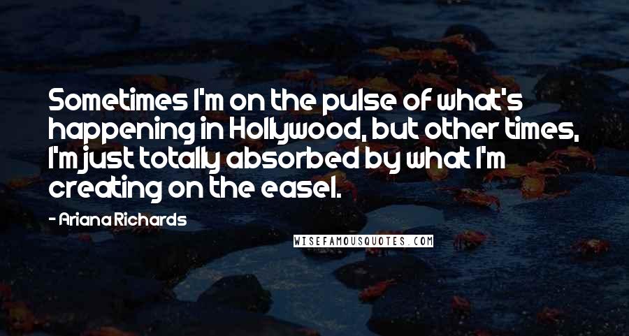 Ariana Richards Quotes: Sometimes I'm on the pulse of what's happening in Hollywood, but other times, I'm just totally absorbed by what I'm creating on the easel.