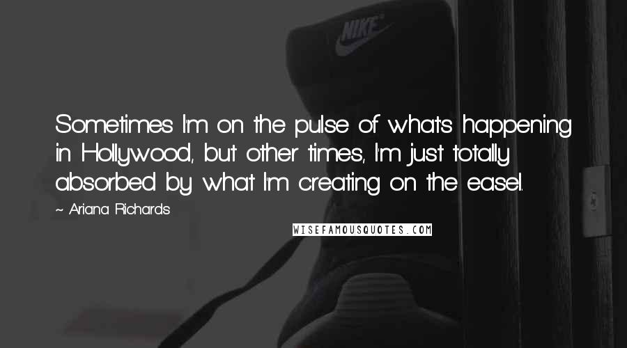 Ariana Richards Quotes: Sometimes I'm on the pulse of what's happening in Hollywood, but other times, I'm just totally absorbed by what I'm creating on the easel.