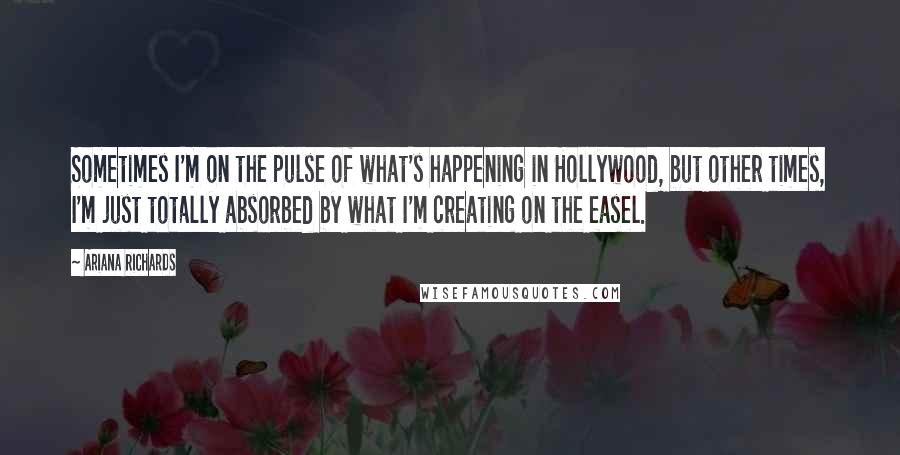 Ariana Richards Quotes: Sometimes I'm on the pulse of what's happening in Hollywood, but other times, I'm just totally absorbed by what I'm creating on the easel.