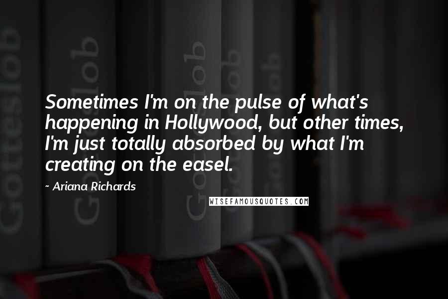 Ariana Richards Quotes: Sometimes I'm on the pulse of what's happening in Hollywood, but other times, I'm just totally absorbed by what I'm creating on the easel.