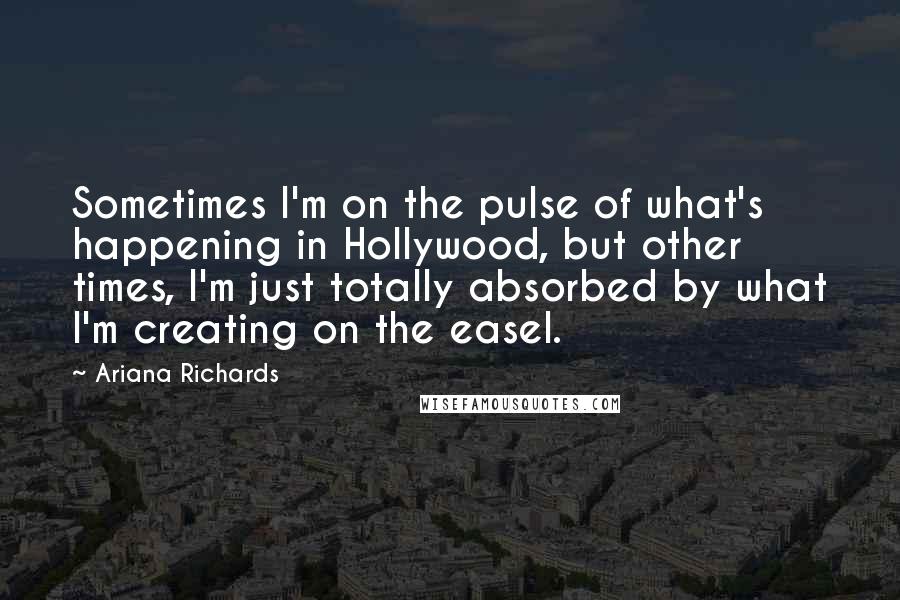 Ariana Richards Quotes: Sometimes I'm on the pulse of what's happening in Hollywood, but other times, I'm just totally absorbed by what I'm creating on the easel.