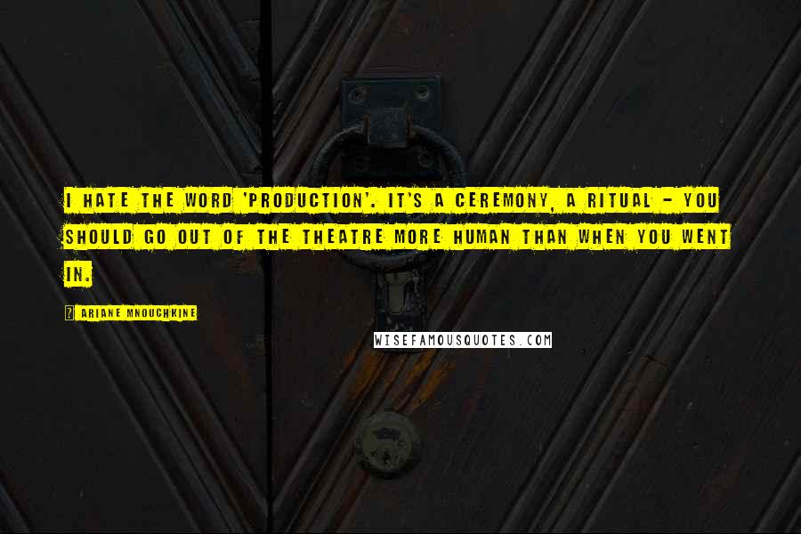 Ariane Mnouchkine Quotes: I hate the word 'production'. It's a ceremony, a ritual - you should go out of the theatre more human than when you went in.