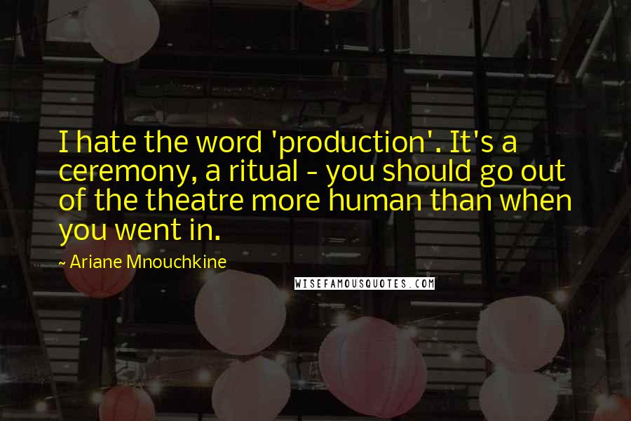 Ariane Mnouchkine Quotes: I hate the word 'production'. It's a ceremony, a ritual - you should go out of the theatre more human than when you went in.