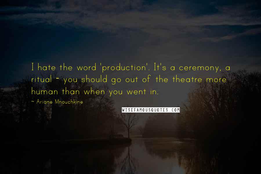 Ariane Mnouchkine Quotes: I hate the word 'production'. It's a ceremony, a ritual - you should go out of the theatre more human than when you went in.