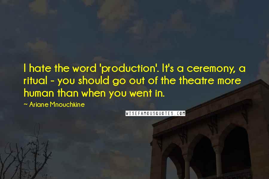 Ariane Mnouchkine Quotes: I hate the word 'production'. It's a ceremony, a ritual - you should go out of the theatre more human than when you went in.