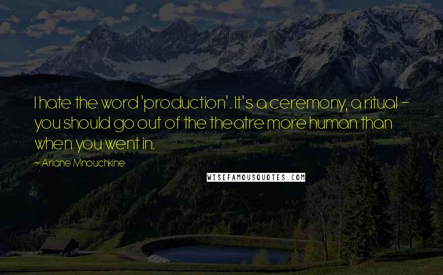 Ariane Mnouchkine Quotes: I hate the word 'production'. It's a ceremony, a ritual - you should go out of the theatre more human than when you went in.