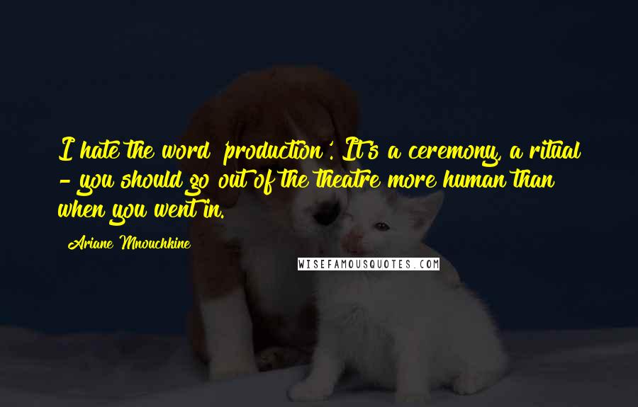 Ariane Mnouchkine Quotes: I hate the word 'production'. It's a ceremony, a ritual - you should go out of the theatre more human than when you went in.