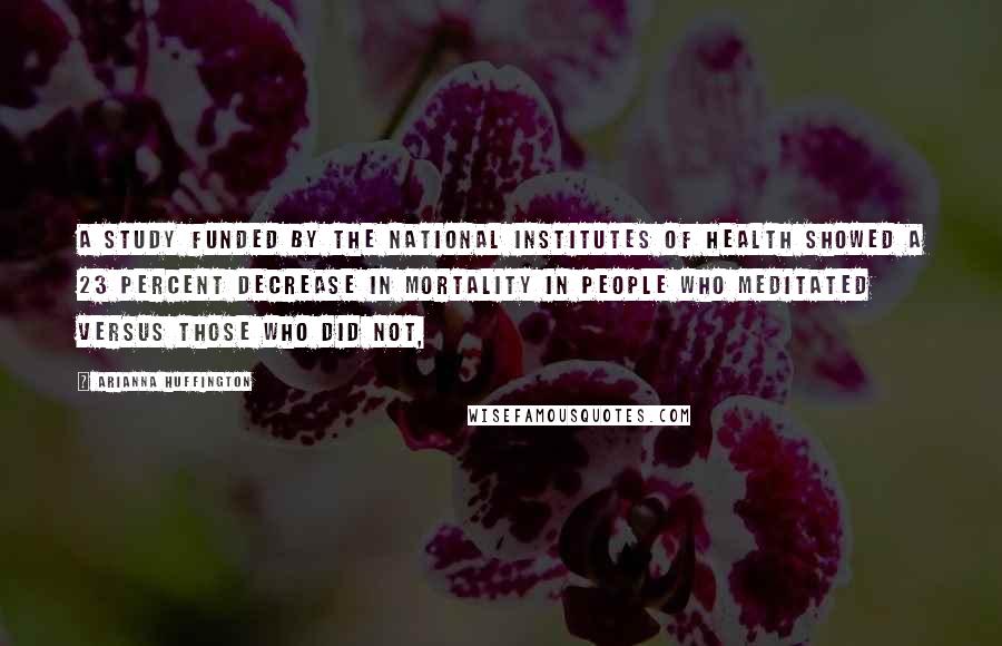 Arianna Huffington Quotes: A study funded by the National Institutes of Health showed a 23 percent decrease in mortality in people who meditated versus those who did not,