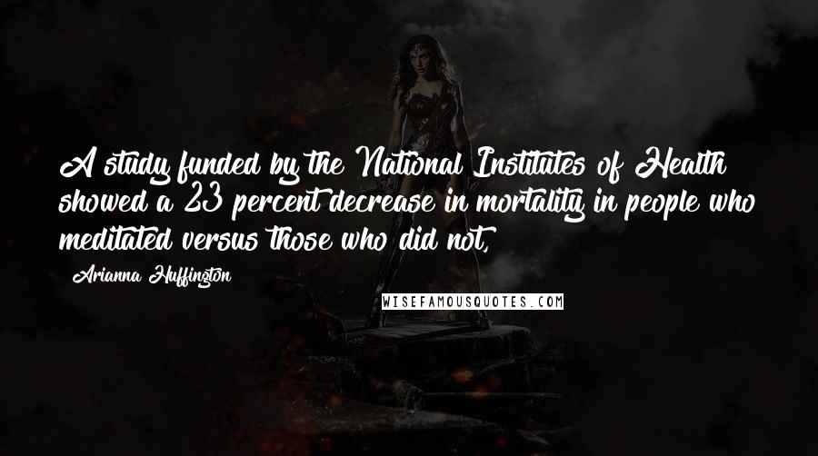 Arianna Huffington Quotes: A study funded by the National Institutes of Health showed a 23 percent decrease in mortality in people who meditated versus those who did not,