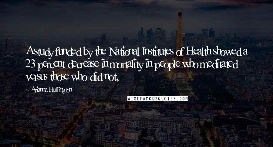 Arianna Huffington Quotes: A study funded by the National Institutes of Health showed a 23 percent decrease in mortality in people who meditated versus those who did not,