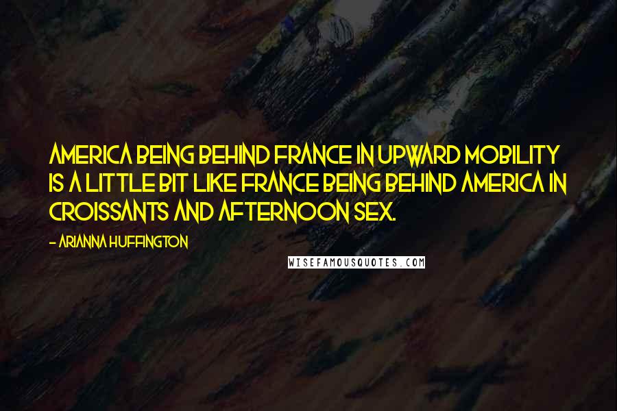 Arianna Huffington Quotes: America being behind France in upward mobility is a little bit like France being behind America in Croissants and Afternoon Sex.