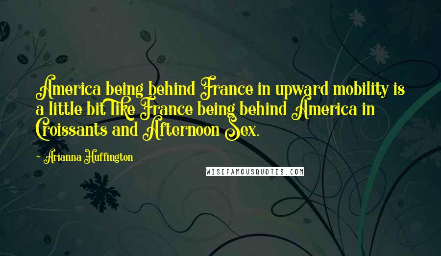 Arianna Huffington Quotes: America being behind France in upward mobility is a little bit like France being behind America in Croissants and Afternoon Sex.