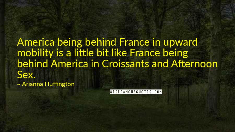 Arianna Huffington Quotes: America being behind France in upward mobility is a little bit like France being behind America in Croissants and Afternoon Sex.