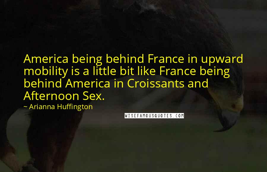 Arianna Huffington Quotes: America being behind France in upward mobility is a little bit like France being behind America in Croissants and Afternoon Sex.