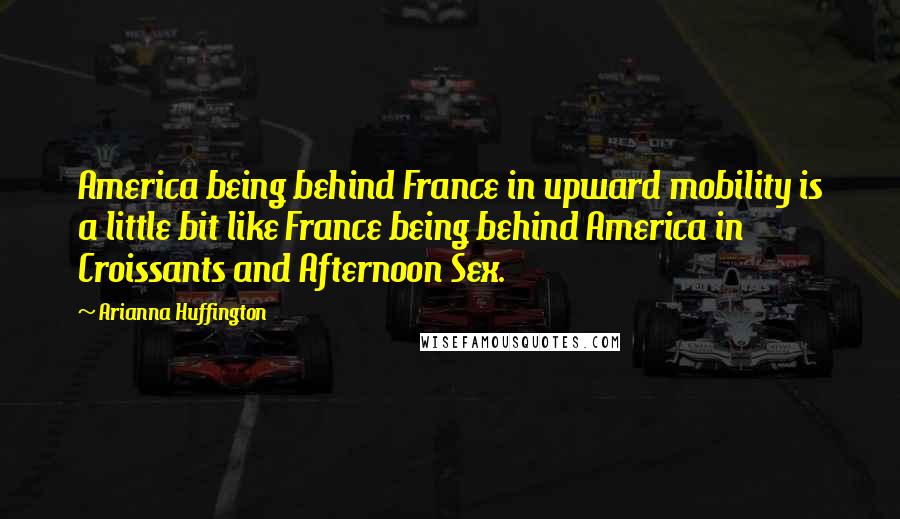 Arianna Huffington Quotes: America being behind France in upward mobility is a little bit like France being behind America in Croissants and Afternoon Sex.
