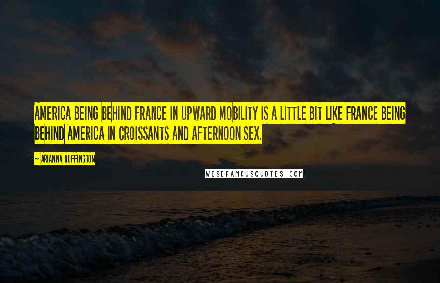 Arianna Huffington Quotes: America being behind France in upward mobility is a little bit like France being behind America in Croissants and Afternoon Sex.