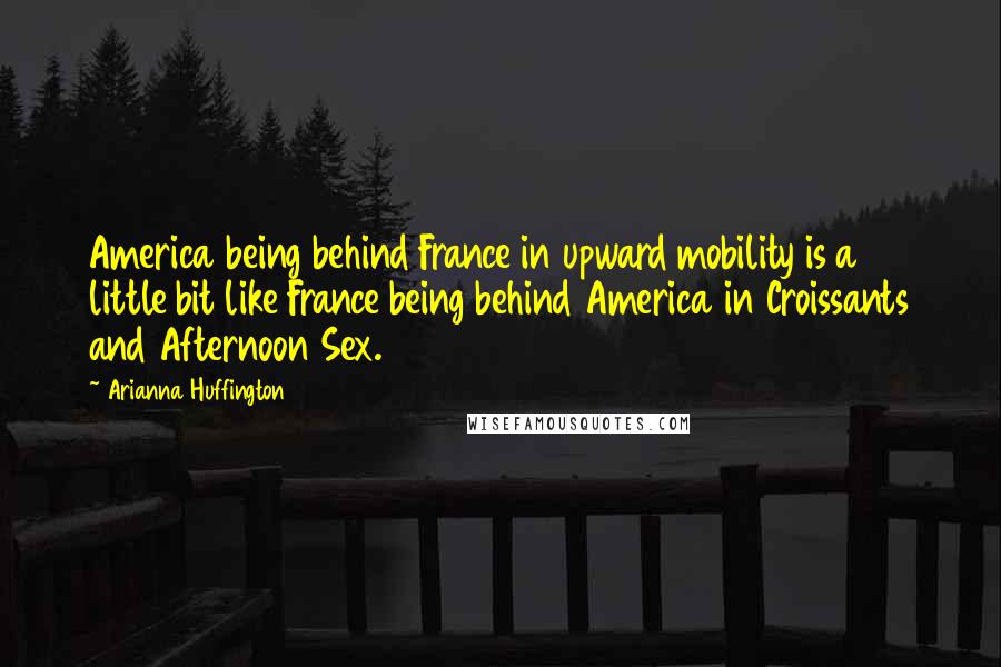 Arianna Huffington Quotes: America being behind France in upward mobility is a little bit like France being behind America in Croissants and Afternoon Sex.