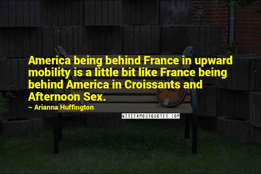 Arianna Huffington Quotes: America being behind France in upward mobility is a little bit like France being behind America in Croissants and Afternoon Sex.