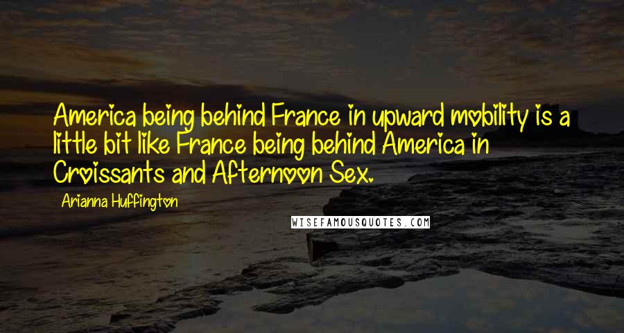 Arianna Huffington Quotes: America being behind France in upward mobility is a little bit like France being behind America in Croissants and Afternoon Sex.