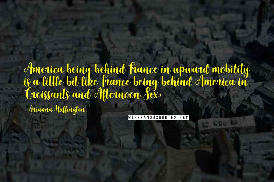 Arianna Huffington Quotes: America being behind France in upward mobility is a little bit like France being behind America in Croissants and Afternoon Sex.