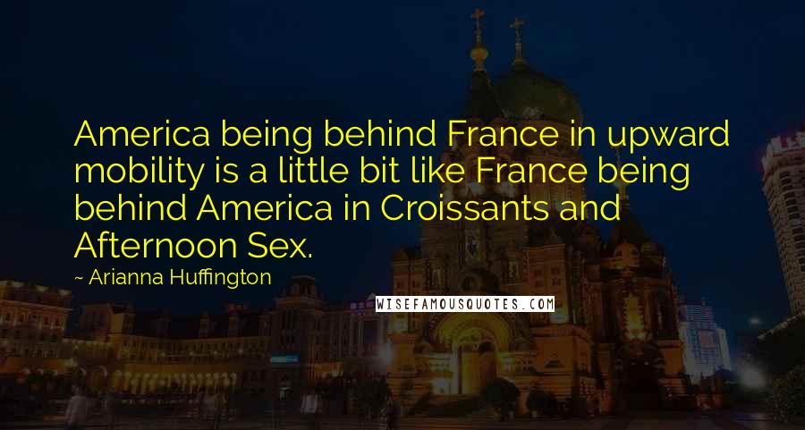 Arianna Huffington Quotes: America being behind France in upward mobility is a little bit like France being behind America in Croissants and Afternoon Sex.