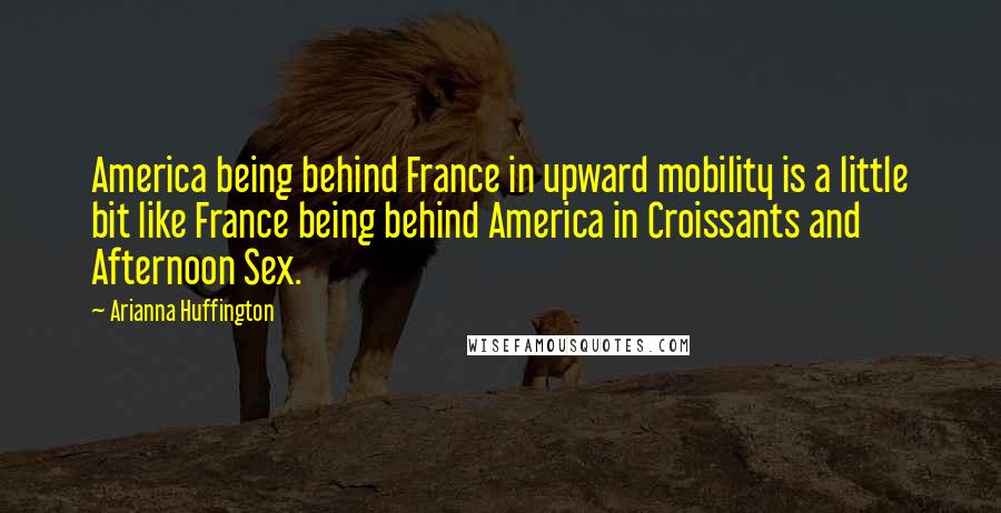 Arianna Huffington Quotes: America being behind France in upward mobility is a little bit like France being behind America in Croissants and Afternoon Sex.