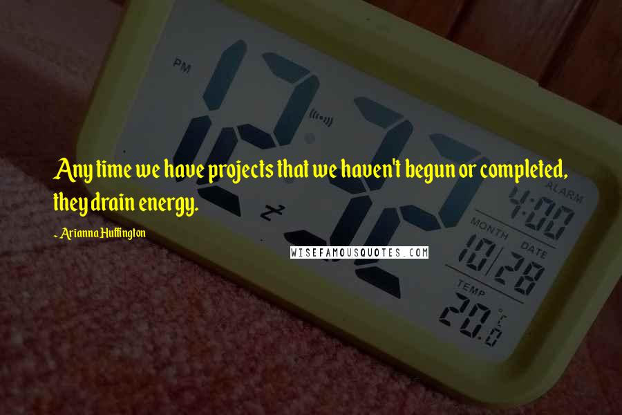 Arianna Huffington Quotes: Any time we have projects that we haven't begun or completed, they drain energy.