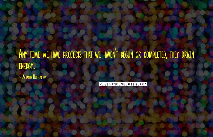 Arianna Huffington Quotes: Any time we have projects that we haven't begun or completed, they drain energy.