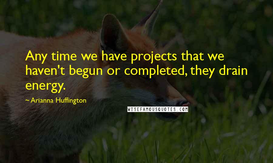 Arianna Huffington Quotes: Any time we have projects that we haven't begun or completed, they drain energy.