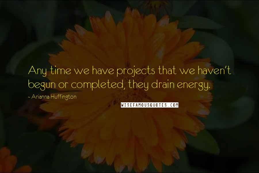 Arianna Huffington Quotes: Any time we have projects that we haven't begun or completed, they drain energy.