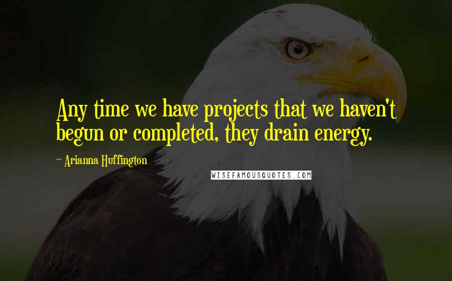 Arianna Huffington Quotes: Any time we have projects that we haven't begun or completed, they drain energy.