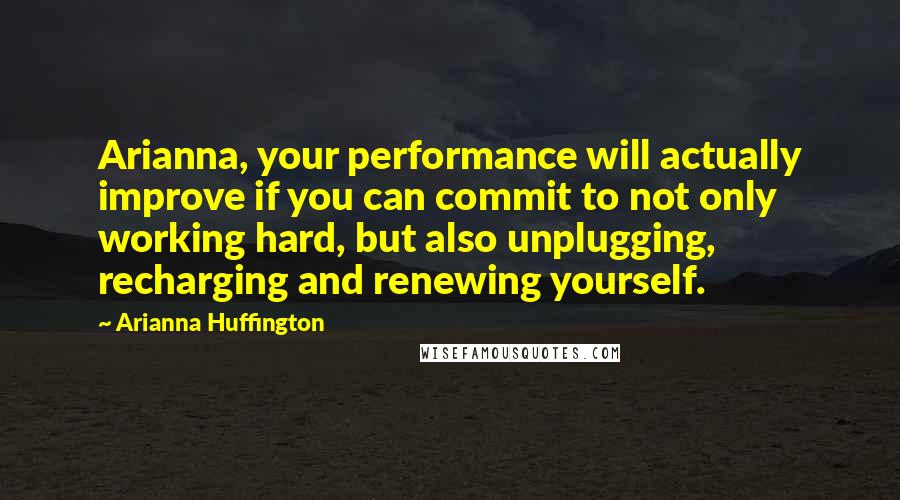 Arianna Huffington Quotes: Arianna, your performance will actually improve if you can commit to not only working hard, but also unplugging, recharging and renewing yourself.