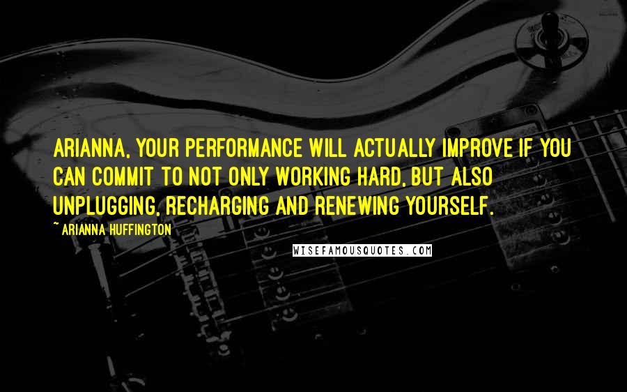 Arianna Huffington Quotes: Arianna, your performance will actually improve if you can commit to not only working hard, but also unplugging, recharging and renewing yourself.