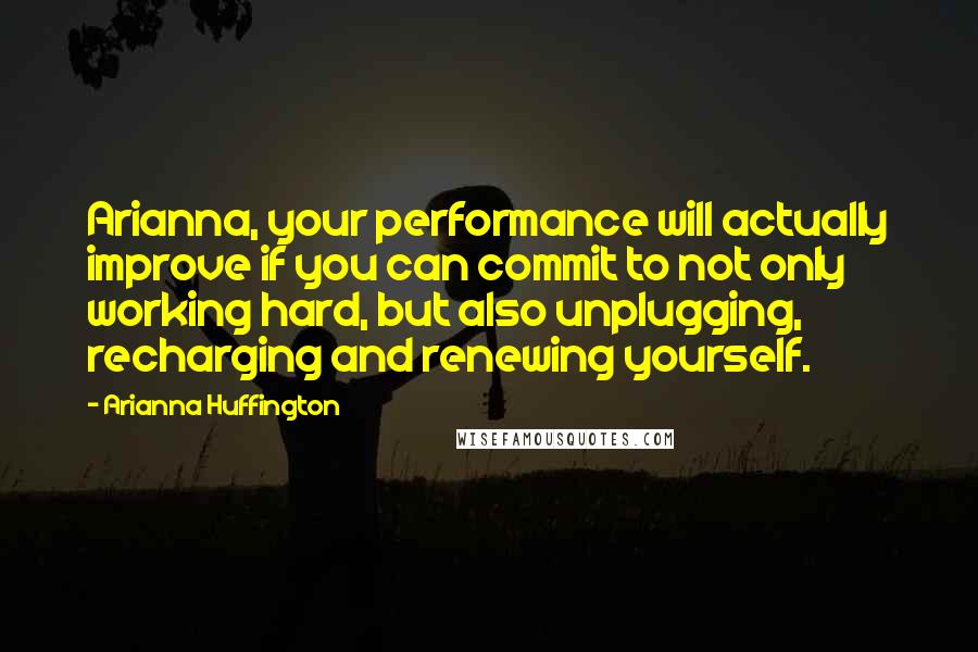 Arianna Huffington Quotes: Arianna, your performance will actually improve if you can commit to not only working hard, but also unplugging, recharging and renewing yourself.