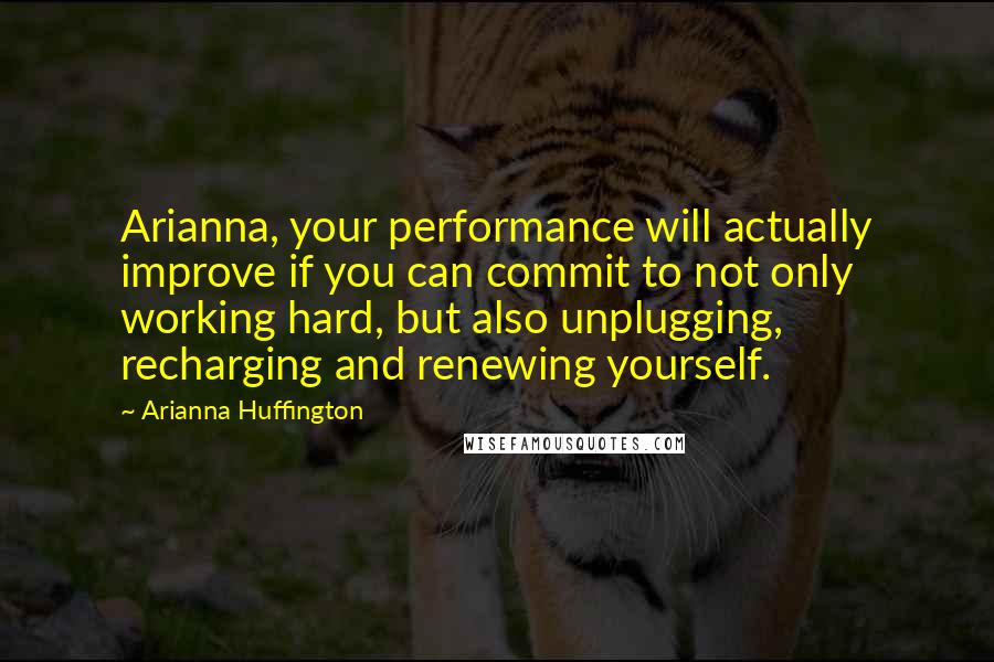 Arianna Huffington Quotes: Arianna, your performance will actually improve if you can commit to not only working hard, but also unplugging, recharging and renewing yourself.