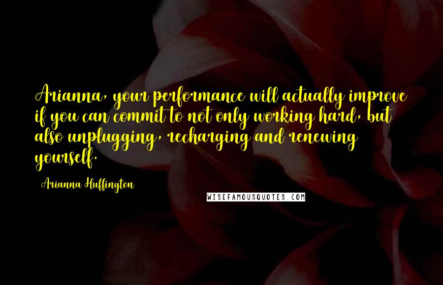 Arianna Huffington Quotes: Arianna, your performance will actually improve if you can commit to not only working hard, but also unplugging, recharging and renewing yourself.