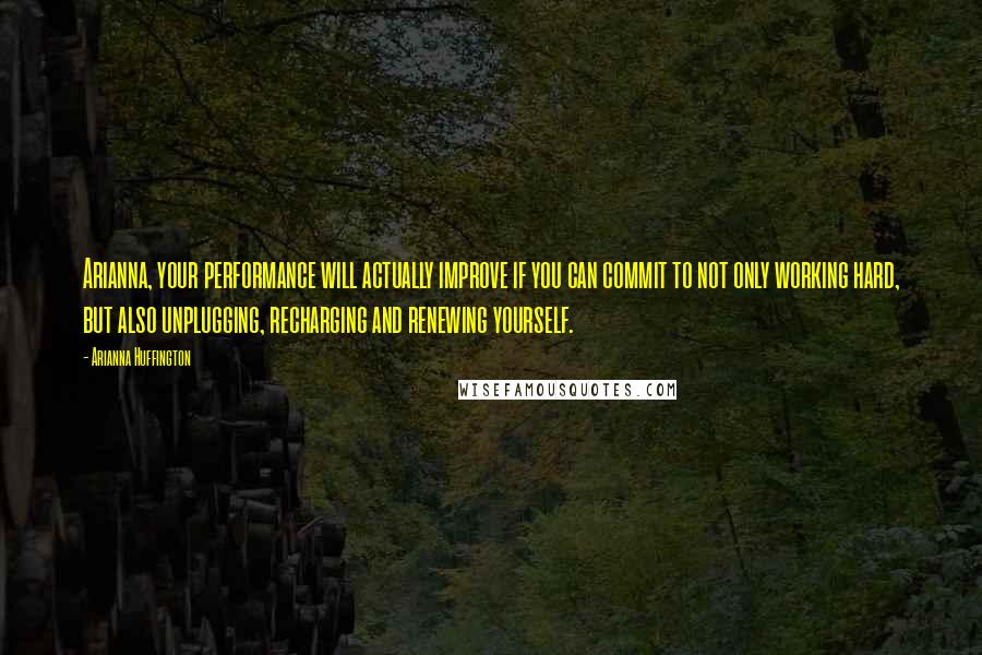 Arianna Huffington Quotes: Arianna, your performance will actually improve if you can commit to not only working hard, but also unplugging, recharging and renewing yourself.