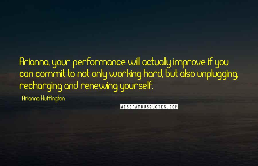 Arianna Huffington Quotes: Arianna, your performance will actually improve if you can commit to not only working hard, but also unplugging, recharging and renewing yourself.