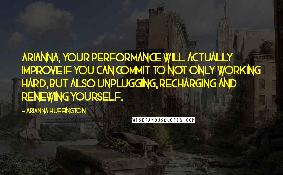 Arianna Huffington Quotes: Arianna, your performance will actually improve if you can commit to not only working hard, but also unplugging, recharging and renewing yourself.