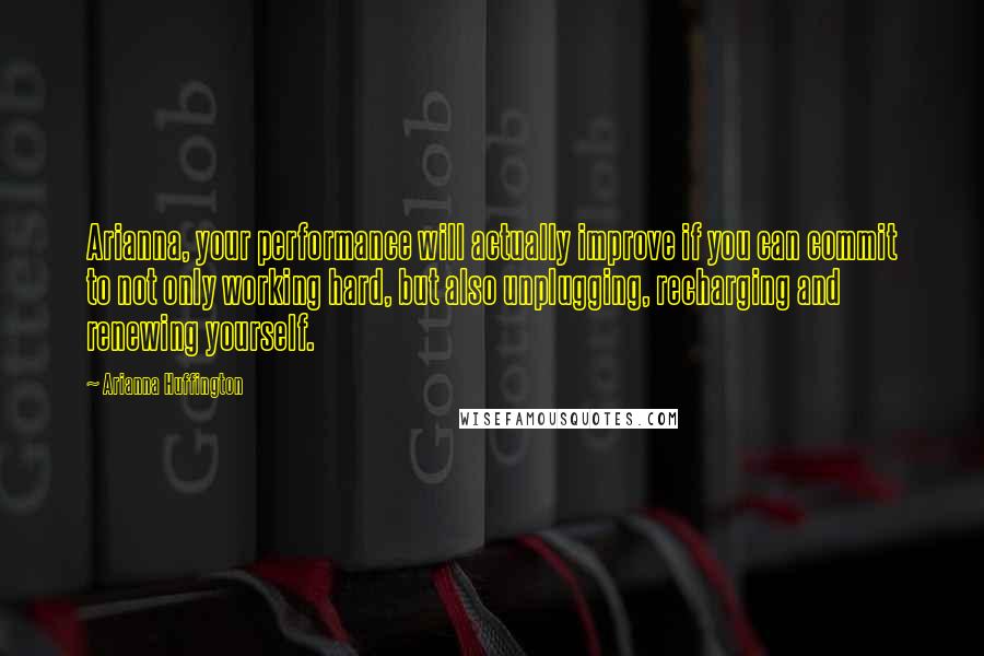 Arianna Huffington Quotes: Arianna, your performance will actually improve if you can commit to not only working hard, but also unplugging, recharging and renewing yourself.