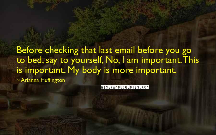 Arianna Huffington Quotes: Before checking that last email before you go to bed, say to yourself, No, I am important. This is important. My body is more important.